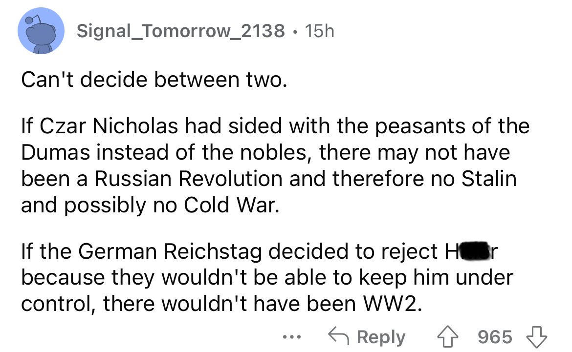 angle - Signal_Tomorrow_2138 15h Can't decide between two. If Czar Nicholas had sided with the peasants of the Dumas instead of the nobles, there may not have been a Russian Revolution and therefore no Stalin and possibly no Cold War. If the German Reichs