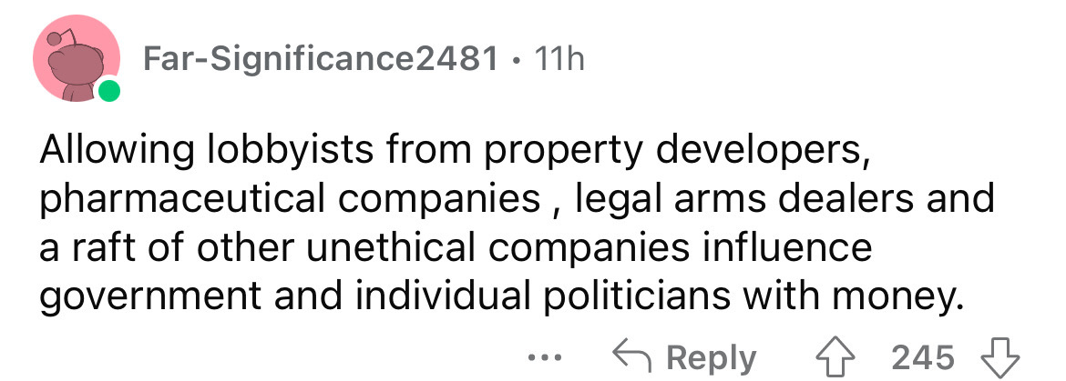 number - FarSignificance2481. 11h Allowing lobbyists from property developers, pharmaceutical companies, legal arms dealers and a raft of other unethical companies influence government and individual politicians with money. 4245 ...