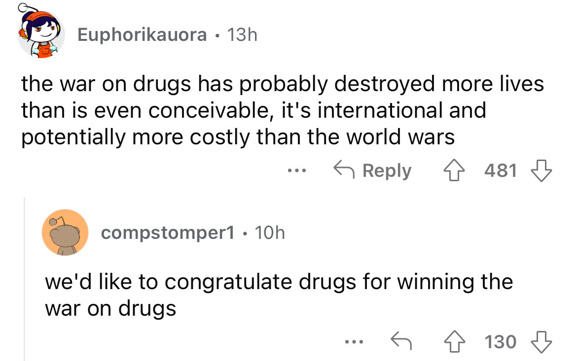 angle - Euphorikauora 13h the war on drugs has probably destroyed more lives than is even conceivable, it's international and potentially more costly than the world wars compstomper1 . 10h ... 481 we'd to congratulate drugs for winning the war on drugs ..