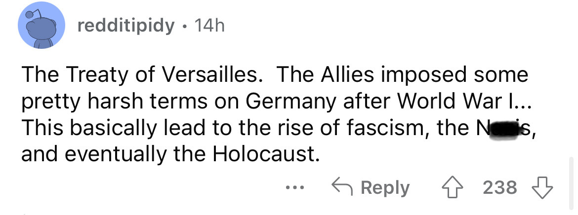 document - redditipidy 14h The Treaty of Versailles. The Allies imposed some pretty harsh terms on Germany after World War I... This basically lead to the rise of fascism, the Nois, and eventually the Holocaust. 4238