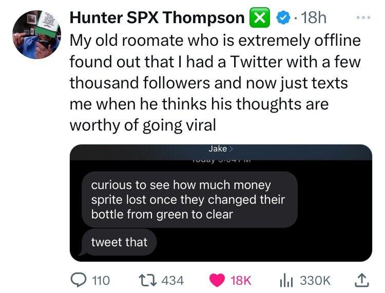 screenshot - Hunter Spx Thompson 18h My old roomate who is extremely offline found out that I had a Twitter with a few thousand ers and now just texts me when he thinks his thoughts are worthy of going viral Jake > Today I curious to see how much money sp