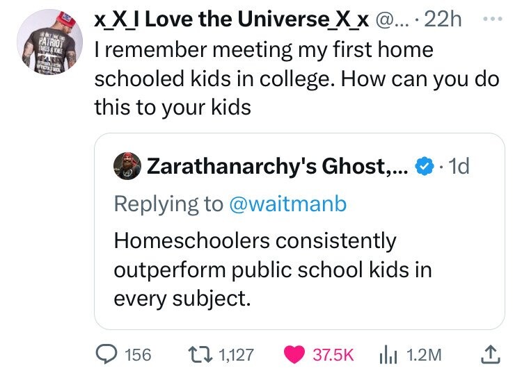 screenshot - Patriot Xxi Love the Universe_X_X @.... 22h I remember meeting my first home schooled kids in college. How can you do this to your kids Zarathanarchy's Ghost,... . 1d Homeschoolers consistently outperform public school kids in every subject. 