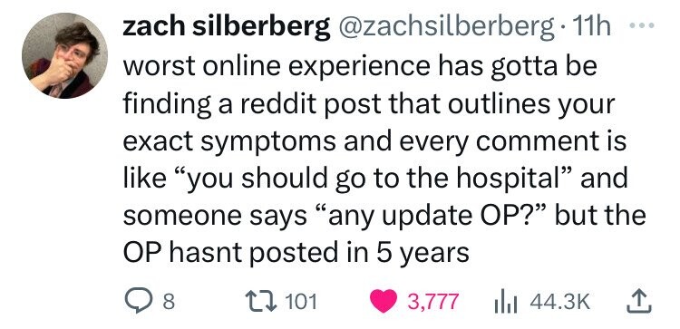 heart - zach silberberg . 11h worst online experience has gotta be finding a reddit post that outlines your exact symptoms and every comment is "you should go to the hospital" and someone says "any update Op?" but the Op hasnt posted in 5 years 8 101 3,77