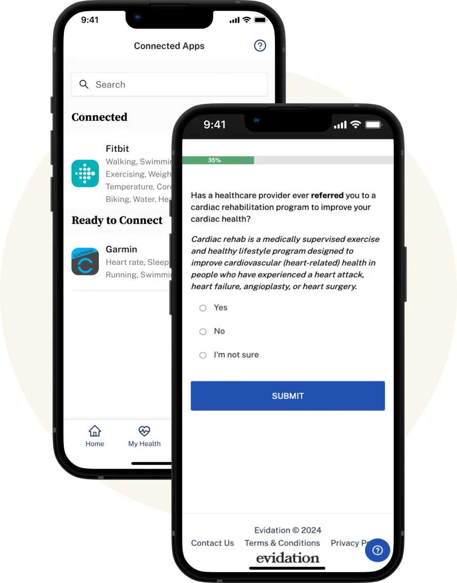 Two phones stacked side by side and slightly on top of eachother. The top phone has a screenshot of a survey that is over 30% completed, the question shown is as follows: "Has a healthcare provider ever referred you to a cardiac rehabilitation program to improve your cardiac health?" The bottom phone showcases a screenshot of the Evidation app and a screen of the connected Apps that have been connected by the user to the Evidation app; the connected app shown is Fitbit with the ready to connect app being Garmin. 