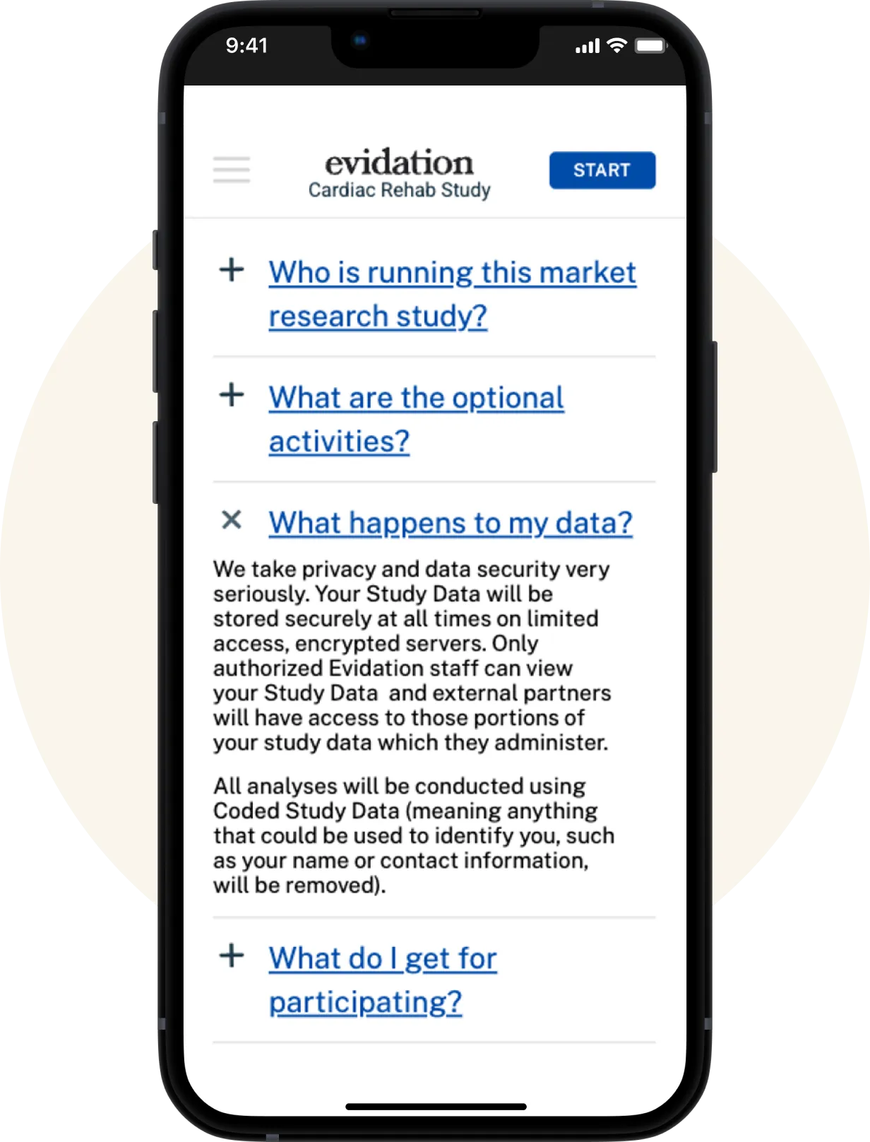 A screenshot of the Evidation app, showcasing an option to start a Cardiac Rehab Study and the FAQ of the study. The questions are as follows: Who is running this market research study? What are the option activites? What happens to my data? The answer for this question is shown as follows: We take your privacy and data security very seriously. Your Study Data will be stored securely at all times on limited access, encrypted serves. Only authorized Evidation staff can view your Study Data and external partners will have access to those portions of your study data which they administer. All analyses will be conducted using Coded Study Data (meaning anything that could be used to identify you, such as your name or contact information, will be removed). The last question shown is: What do I get for participating? 