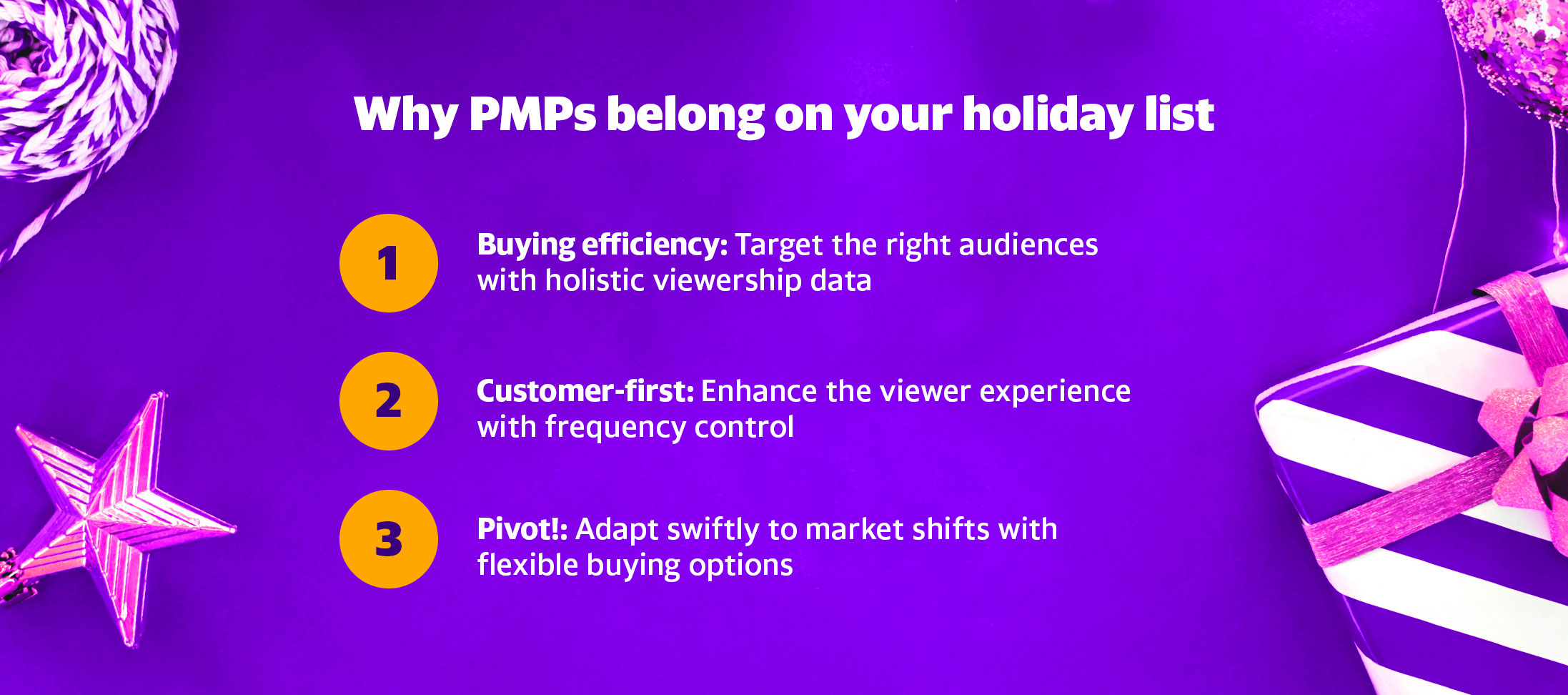 Why PMPs belong on your holiday list. 1. Buying efficiency: Target the right audiences with holistic viewership data. 2. Customer-first: Enhance the viewer experience with frequency control. 3. Pivot!: Adapt swiftly to market shifts with flexible buying options