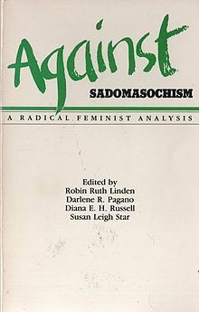 Against Sadomasochism: A Radical Feminist Analysis by Robin Ruth Linden, Vivienne Walker-Crawford, Jesse Meredith, Susan Leigh Star, Sally Roesch Wagner, Cheri Lesh, Kathleen Barry, Bat-Ami Bar On, Maryel Norris, Audre Lorde, Susan Griffin, Paula Tiklicorect, Darlene R. Pagano, Karen Sims, Diana E.H. Russell, Ti-Grace Atkinson, John Stoltenberg, Rose Mason, Karen Rian, Melissa Bay Mathis, Elizabeth Harris, Robin Morgan, Alice Walker, Sarah Lucia Hoagland, Judith Butler, Hilde Hein, Margaret Rossoff, Jeanette Nichols, Marissa Jonel