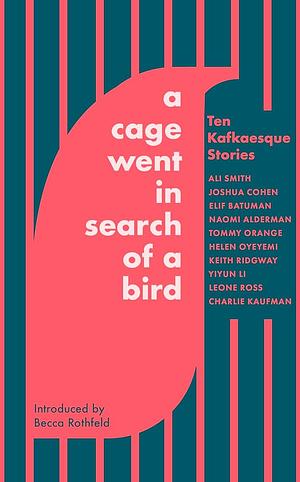 A Cage Went in Search of a Bird: Ten Kafkaesque Stories by Charlie Kaufman, Keith Ridgway, Elif Batuman, Leone Ross, Helen Oyeyemi, Naomi Alderman, Yiyun Li, Tommy Orange, Ali Smith, Joshua Cohen