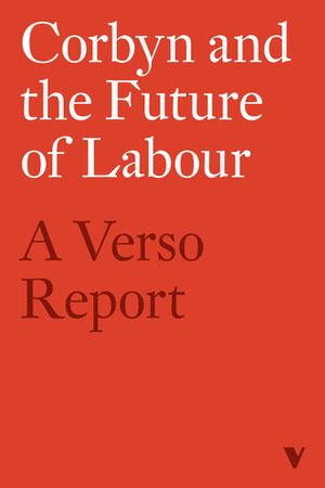 Corbyn and the Future of Labour: A Verso Report by Richard Seymour, George Monbiot, Joanna Biggs, Jeremy Gilbert, Aaron Bastani, Hilary Wainwright, Lindsey German, Tariq Ali, Alex Williams, Jamie Stern-Weiner, Michael Rosen, Rachel Shabi, Ellie Mae O'Hagan