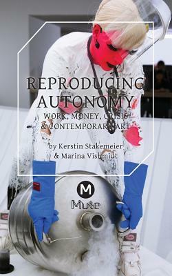 Reproducing Autonomy: Work, Money, Crisis and Contemporary Art by Kerstin Stakemeier, Marina Vishmidt