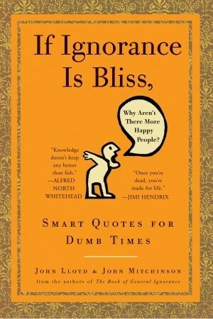 If Ignorance Is Bliss, Why Aren't There More Happy People?: Smart Quotes for Dumb Times by John Lloyd, John Mitchinson