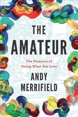 The Amateur: The Pleasures of Doing What You Love by Andy Merrifield