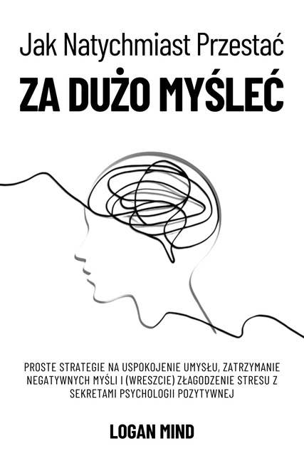 Jak Natychmiast Przestać za Dużo Myśleć: Proste Strategie na Uspokojenie Umysłu, Zatrzymanie Negatywnych Myśli i (Wreszcie) Złagodzenie Stresu z Sekretami Psychologii Pozytywnej 