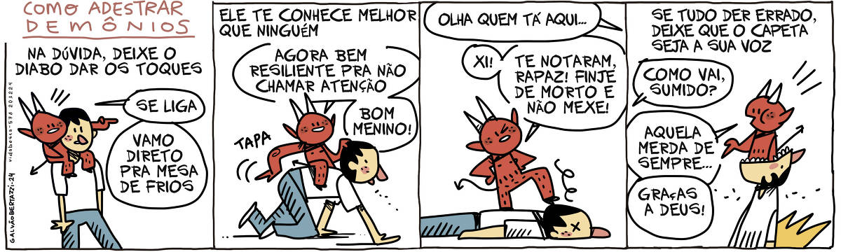 A tira de Galvão Bertazzi se chama COMO ADESTRAR DEMÔNIOS e está dividida em quatro quadros.  No primeiro quadro temos a legenda: Na dúvida deixe o diabo dar os toques.  O desenho de um homem caminhando com um pequeno diabo pendurado nas costas. O diabo aponta o caminho e diz: Se liga! Vamo direto pra mesa de frios.  No segundo quadro a legenda diz: Ele te conhece melhor do que ninguém. O desenho do homem de quatro engatinhando, o diabo está sentado em suas costas e dá tapas em sua bunda.  O diabo diz: Agora bem resiliente pra não chamar atenção. Bom menino.  No terceiro quadro alguém grita: Olha quem tá aqui.  O  desenho o diabo pisando na cabeça do homem que agora está deitado de olhos fechados. O diabo diz: Xi! Te notaram! Finge de morto e não mexe!  No quarto quadro temos a legenda: Se tudo der errado, deixa que o capeta seja sua voz!  O desenho do homem agora de boa aberta e o diabo dentro da sua boca. O diabo fala por ele.  Alguém pergunta: Como vai, sumido? O diabo diz: Aquela merda de sempre. Graças a deus