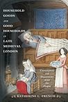 Household Goods and Good Households in Late Medieval London by Katherine L. French