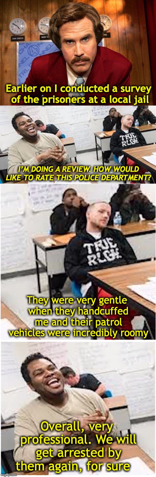 Repeat Offenders | Earlier on I conducted a survey of the prisoners at a local jail; I’M DOING A REVIEW. HOW WOULD LIKE TO RATE THIS POLICE DEPARTMENT? They were very gentle when they handcuffed me and their patrol vehicles were incredibly roomy; Overall, very professional. We will get arrested by them again, for sure | image tagged in reportero,ron burgundy,prisoners,jail,crime | made w/ Imgflip meme maker
