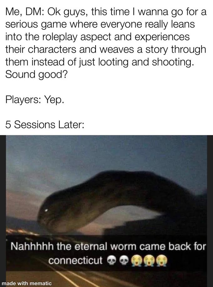 Me, DM: Ok guys, this time I wanna go for a serious game where everyone really leans into the roleplay aspect and experiences their characters and weaves a story through them instead of just looting and shooting. Sound good? Players: Yep. 5 Sessions Later: Nahhhhh the eternal worm came back for connecticut made with mematic