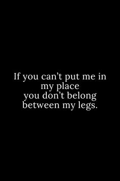 a black and white photo with the words if you can't put me in my place, you don't belong between my legs