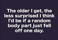 the older i get, the less surprised i think i'd be if a random body part just fell off one day