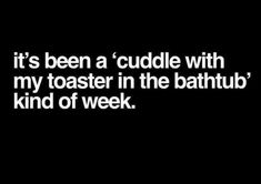 it's been a cuddle with my toaster in the bathtub kind of week