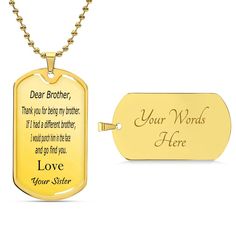 Surprise your brother with a personalized message engraved on our premium surgical steel necklace. Available with a shatterproof liquid glass coating and an optional 18k gold finish, this handmade keepsake is a timeless treasure. Product Size:➜ Luxury Military Necklace: 24" (61cm) with upgraded clasp➜ Dog Tag: 28.5mm x 51mm Customized Gold Necklaces For Keepsake, Customizable Gold Necklace For Keepsakes, Meaningful Engraved Gold Jewelry, Stainless Steel Necklaces With Engraving Option As Gift, Gold Stainless Steel Necklaces With Engraving Option, Gold Name Necklace With Engraving Option, Stainless Steel Necklaces With Engraving Option, Yellow Gold Jewelry With Engraved Text For Gift, Gold Stainless Steel Necklace With Engraving Option