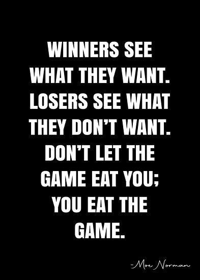 Winners see what they want. Losers see what they don’t want. Don’t let the game eat you; you eat the game. – Moe Norman Quote QWOB Collection. Search for QWOB with the quote or author to find more quotes in my style… • Millions of unique designs by independent artists. Find your thing. Finished Quotes, Competition Quotes, Winner Quotes, Gaming Quotes, Basketball Quotes Inspirational, Keep It Real Quotes, Team Quotes, Short Meaningful Quotes, Intentional Life