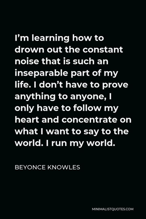 Beyonce Knowles Quote: I'm learning how to drown out the constant noise that is such an inseparable part of my life. I don't have to prove anything to anyone, I only have to follow my heart and concentrate on what I want to say to the world. I run my world. Drown Out The Noise Quotes, Minimalist Quotes, Women Empowerment Quotes, Brain Food, Empowerment Quotes, Women Encouragement, Beyonce Knowles, Life Is A Journey, When You Love