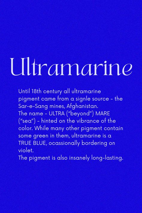 The color's rise in the West coincided with the popularity of the Virgin Mary during the Renaissance. Most artists at the time, were using ultramarine to paint Madonna's gown. To extract Ultramarine, lapis lazuli mineral is first mixed with turpentine and linseed oil/wax and then heated together to form a paste. The later is then kneaded in an alkaline solution. The blue washes out and sinks to the bottom after multiple kneading. Classy Colours, Color Magick, Color Thesaurus, Yves Klein Blue, Bremen Germany, Colour Swatches, Ultramarine Blue, Rainbow Connection, Color Schemes Colour Palettes