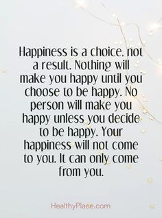 Quotes Sayings and Affirmations  Positive Quote: Happiness is a choice not a result. Nothing will make you happy until you choose to be happy. No person will make you happy unless you decide to be happy. Your happiness will not come to you. It can only come from you. www.HealthyPlace.com Happiness Comes From Inside, Happiness Is Self Made Quotes, I'm Happy Now Quotes, Make Your Self Happy Quotes, Find Your Own Happiness Quotes, You Decide Quotes, Seeking Happiness Quotes, Making Others Happy Before Yourself, You Make Your Own Happiness