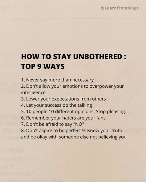 HOW TO STAY UNBOTHERED : Top 9 Ways 1. Never say more than necessary 2. Don't allow your emotions to overpower your intelligence 3. Lower your expectations from others 4. Let your success do the talking 5. 10 people 10 different opinions. Stop pleasing. 6. Remember your haters are your fans 7. Don't be afraid to say "NO" 8. Don't aspire to be perfect 9. Know your truth and be okay with someone else not believing you. #unbothered #necessary #emotion #expectation #stoppleasingothers #do... How To Stop Expecting, How To Expect Less From People, How To Become More Cultured, How To Be Educated, How To Be Unbothered Tips, How To Act Unbothered, How To Stop Expecting From Others, How To Become Unbothered, Stop Expecting Things From People