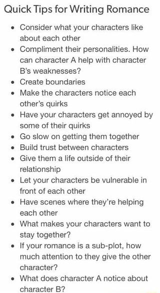 Quick Tips for Writing Romance Consider what your characters like about each other Compliment their personalities. How can character A help with character B‘s weaknesses? Create boundaries Make the characters notice each other‘s quirks Have your characters get annoyed by some of their quirks Go slow on getting them together Build trust between characters Give them a life outside of their relationship Let your characters be vulnerable in front of each other Have scenes where they‘re helping each Story Writing Prompts, Tips For Writing, Writing Romance, Writing Dialogue Prompts, Creative Writing Tips, Under Your Spell, Writing Motivation, Writing Inspiration Prompts, Writing Characters