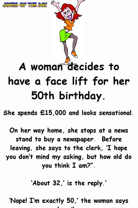 A woman decides to have a face lift for her 50th birthday.   She spends £15,000 and looks sensational.   On her way home, she stops at a news stand to buy a newspaper. Before leaving, she says to the clerk, ‘I hope you don’t mind my asking, but how old do you think I am?”.   ‘About 32,’ is the... Funny Quotes For Women About Men, 50 Kg Woman, Birthday For Her, 50 Birthday Quotes For Men, 50th Birthday Quotes Woman, Birthday Quotes Funny For Her, Womens Quote, Funny 50th Birthday Quotes, Age Quotes Funny