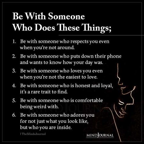 Be With Someone Who Does These Things; Be with someone who respects you even when you’re not around. Be with someone who puts down their phone and wants to know how your day was. Be with someone who loves you even when you’re not the easiest to love. Be with someone who is honest and loyal, it’s a rare trait to find. Be with someone who is comfortable being weird with. Be with someone who adores you for not just what you look like, but who you are inside. Be With A Man Who Quotes, You Know It’s Love When, Relationship Rules Respect, What Does Respect Look Like, How To Be There For Someone, How To Be Loyal, Are You Who You Want To Be, How To Know You're In Love, How To Be Weird