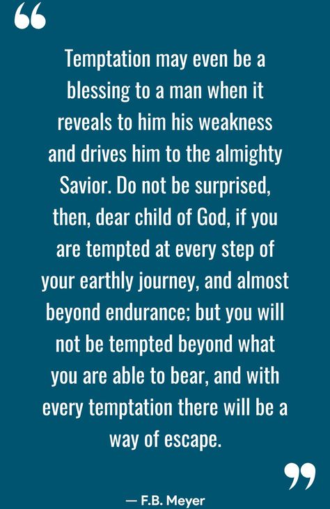 Temptation may even be a blessing to a man when it reveals to him his weakness and drives him to the almighty Savior. Do not be surprised, then, dear child of God, if you are tempted at every step of your earthly journey, and almost beyond endurance; but you will not be tempted beyond what you are able to bear, and with every temptation there will be a way of escape. — F.B. Meyer  (Christian Quotes - Motivation — com.christianquotestoinspire.bibleverses.motivation)  📖	🌅	🌊	✝️	🌈	🙏	⚓️	⛪	🚶‍♂️	🔔	💒	❤️ #Endurance #Temptation #Weakness #F.B.Meyer Discernment Quotes, Temptation Quotes, Christian Motivational Quotes, Be A Blessing, Child Of God, A Blessing, Christian Quotes, A Man, Quotes