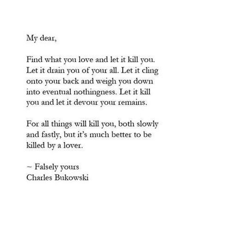 “My dear,  Find what you love and let it kill you. Let it drain you of your all. Let it cling onto your back and weigh you down into eventual nothingness.  Let it kill you and let it devour your remains. For all things will kill you, both slowly and fastly, but it’s much better to be killed by a lover.  - Falsely yours”   - Charles Bukowski Charles Bukowski Frases, Chill Quotes, Charles Bukowski Quotes, Literature Quotes, Charles Bukowski, Literary Quotes, Poem Quotes, A Poem, Bukowski