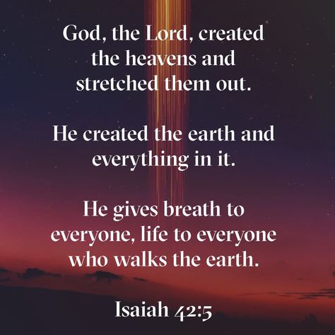 God, the Lord, created the heavens and stretched them out. He created the earth and everything in it. He gives breath to everyone, life to everyone who walks the earth. And it is he who says, Isaiah 42:5 NLT Earth Has No Sorrow That Heaven, Isaiah 40:28-31, Earth Has No Sorrow That Heaven Cannot Heal., Isaiah 42, Isaiah 40 28-29, Religious Quotes Inspirational, Isaiah 55:8-9 Kjv, Book Of Isaiah, Isaiah 54