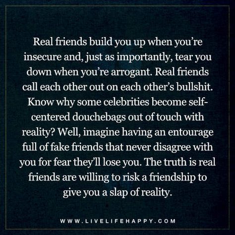 Life Quotes: Real friends build you up when you’re insecure and, just as importantly, tear you down when you’re arrogant. Real friends call each other out on each other’s bullshit. Know why some celebrities become self-centered douchebags out of touch with reality? Well, imagine having an entourage full of fake friends that never disagree with you for fear they’ll lose you. The truth is real friends are willing to risk a friendship to give you a slap of reality. Hypocrite Friends Quotes Truths, Self Centered Friends Quotes, Accountability Friends Quotes, Absent Friends Quotes Truths, Friends That Dont Check On You, Used Quotes Friendship, Cliques Quotes Friends, Dishonest Friends Quotes, Needy Friend Quotes