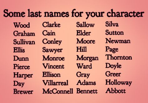 Text:  Some Last Names for Characters.
Sallow, Elder, Moore, Hill, Morgan, Ward, Gray, Adams, Bennett, Wood, Graham, Sullivan, Harper, Day, Brewer, Silva, Sutton, Newman, Page, Thornton, Doyle, Greer, Holloway, Abbott, Monroe, Vincent, Ellison, Villarreal, McConnell, Sawyer, Dunn, Pierce, Cain, Conley, Ellis, Clarke Character Names Last Name, Fictional Last Name Ideas, Good Surnames For Characters, Cute Last Names For Characters, List Of Names For Characters, Name And Surname Ideas, List Of Last Names For Characters, Writing Prompts Names, Name Ideas For Story Characters