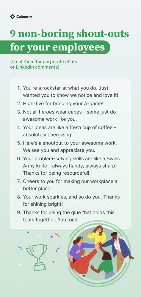 You're a rockstar at what you do. Just wanted you to know we notice and love it!
High-five for bringing your A-game!
Not all heroes wear capes – some just do awesome work like you.
Your ideas are like a fresh cup of coffee – absolutely energizing!
Here's a shoutout to your awesome work. 
Your problem-solving skills are like a Swiss Army knife – always handy, always sharp. 
Cheers to you for making our workplace a better place!
Your work sparkles, and so do you. Thanks for shining bright! Help Wanted Ads Ideas, Employee Compliment Board, Motivation Ideas For Employees, Call Center Team Leader, How To Be A Better Employee, Thank You Employees Staff Appreciation, Thank You Messages For Employees, Thank You To Employees, One On One Questions For Employees