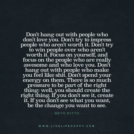 "Don’t hang out with people who don’t love you. Don’t try to impress people who aren’t worth it. Don’t try to win people over who aren’t worth it. Focus on yourself, and focus on the people who are really awesome and who love you. Don’t hang out with people who make you feel like shit. Don’t spend your energy on them. There is so much pressure to be part of the right thing: well, you should create the right thing. If you don’t see it, create it. If you don’t see what you want, be the change..." You Are Who You Hang Out With, Crappy People, Focusing On Yourself Quotes, Beth Ditto, Live Life Happy, Be The Change, Love Yourself Quotes, Motivational Quotes For Life, Focus On Yourself