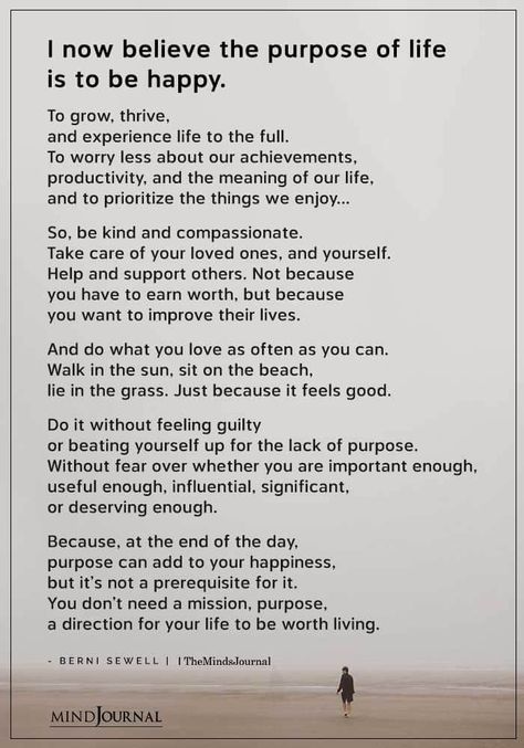 I now believe the purpose of life is to be happy. To grow, thrive, and experience life to the full. To worry less about our achievements, productivity, and the meaning of our life, and to prioritize the things we enjoy…So, be kind and compassionate. Take care of your loved ones, and yourself. Help and support others. Not because you have to earn worth, but because you want to improve their lives. And do what you love as often as you can. Walk in the sun, sit on the beach, lie in the grass. What Is Your Purpose In Life, The Meaning Of Life Art, Best Life Experiences, Life Is Worth Living Quotes, Quotes About The Meaning Of Life, True Meaning Of Life Quotes, How To Have Fun In Life, Enjoy What You Have Quotes, Poem About Life Experience