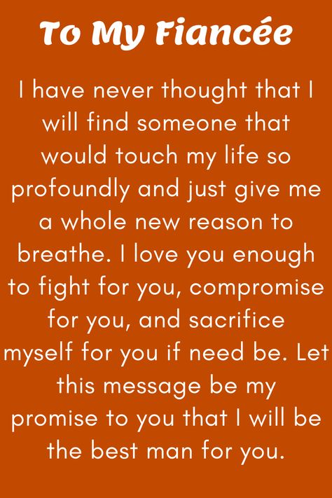 Message for Fiancee that says:

"To My Future Wife

I have never thought that I will find someone that
would touch my life so profoundly and just give me
a whole new reason to breathe. I love you enough
to fight for you, compromise for you, and sacrifice
myself for you if need be. Let this message be my
promise to you that I will be the best man for you.

Love, your soon-to-be husband" I Love You Fiance Future Husband, My Fiance Quotes I Love, Quotes To Fiance, I Love You Future Husband, I Love My Fiance Quotes, Love Letter To Fiance Future Husband, Fiance Quotes Future Husband I Love You, Love Letter To My Fiance, To My Future Wife Quotes