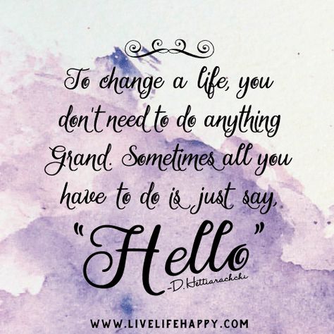 To change a life, you don't need to do anything grand. Sometimes all you have to do is just say, Hello. -Dananjaya Hettiarachchi Hello Quotes, Quotes To Brighten Your Day, Moody Quotes, Live Life Happy, Just Say Hello, Quotes Short, Say That Again, Difficult Times, Memories Quotes