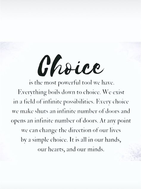 Choice is the most powerful tool we have. Everything boils down to choice. We exist in a field of infinite possibilities. Every choice we make shuts an infinite number of doors and opens an infinite number of doors. At any point we can change the direction of our lives by a simple choice. It is all in our hands, our hearts, and our minds. Make The Most Of It Quotes, We All Have Choices Quote, Power Of Change Quotes, Open To Change Quotes, Shut Doors Quotes, Change Direction Quotes, Boiling Point Quotes, You Have Two Choices Quote, Power Of Choice Quotes