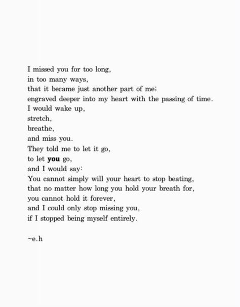 "I missed you for too long, in too many ways, that it became just another part of me; engraved deeper into my heart with the passing of time. I would wake up, stretch, breathe, and miss you. They told me to let it go, to let you go, and I would say: You cannot simply will your heart to stop beating, that no matter how long you hold your breath for, you cannot hold it forever, and I could only stop missing you if I stopped being myself entirely." I Only See You, Lost Love Quotes, Hemingway Quotes, Never See You Again, Long Lost Love, Almost Love, Longing Quotes, You Poem, Missing You Quotes