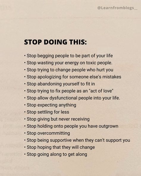 STOP DOING THIS: • Stop begging people to be part of your life • Stop wasting your energy on toxic people. • Stop trying to change people who hurt you • Stop apologizing for someone else's mistakes • Stop abandoning yourself to fit in • Stop trying to fix people as an "act of love" • Stop allow dysfunctional people into your life. • Stop expecting anything • Stop settling for less • Stop giving but never receiving • Stop holding onto people you have outgrown • Stop overcommitting • ... Stop Proving Yourself To Others, Stop Giving People Power Over You, When You Stop Doing Things For People, How To Stop People From Walking Over You, How To Stop Being Toxic Person, Stop Being Reactive, How To Stop Over Thinking, Stop Fixing People Quotes, How To Stop Interrupting People