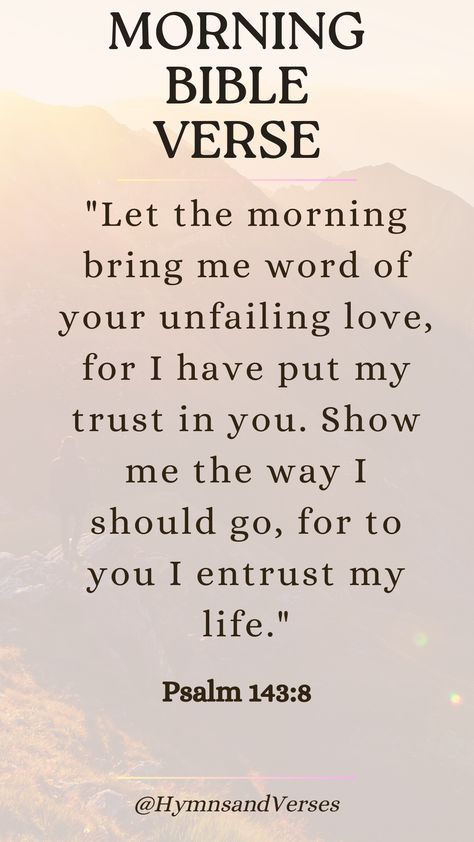 Psalm 143:8	"Let the morning bring me word of your unfailing love, for I have put my trust in you. Show me the way I should go, for to you I entrust my life."	Begin your day with this powerful verse, trusting in God's guidance and love as you navigate the day ahead. Grieve Bible Verse, Guidance From God, Gods Plan Verses, Psalms 143:8, Jesus I Trust In You, Gods Guidance Quotes, Most Powerful Bible Verses, Psalm 143:8, Praise Verses