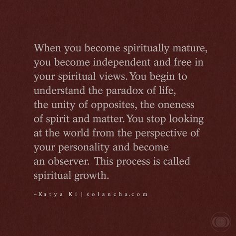 Quote: “When you become spiritually mature, you become independent and free in your spiritual views. You begin to understand the paradox of life, the unity of opposites, the oneness of spirit and matter. You stop looking at the world from the perspective of your personality and become an observer. This process is called spiritual growth.” ~ Katya Ki Quote Spiritual Being Quotes, Quotes On Spiritual Growth, Your Energy Is Sacred Quotes, Being Spiritual Quotes, Love And Spirituality, Spiritual Discernment Quotes, Spiritual Transformation Quotes, Spiritual Maturity Quotes, Becoming Spiritual