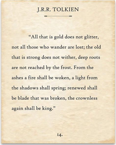 All that is gold does not glitter, Not all those who wander are lost; The old that is strong does not wither, Deep roots are not reached by the frost. From the ashes a fire shall be woken, A light from the shadows shall spring; Renewed shall be blade that was broken, The crownless again shall be king. ("The Riddle Of Strider", a poem by Bilbo Baggins in honour of Aragorn, written when Aragorn first revealed his true identity to Bilbo). Tolkien Quotes, Meaningful Poems, Poetry Lovers, Typography Book, Poetic Words, Inspirational Poems, J R R Tolkien, Literature Quotes, Poetry Words