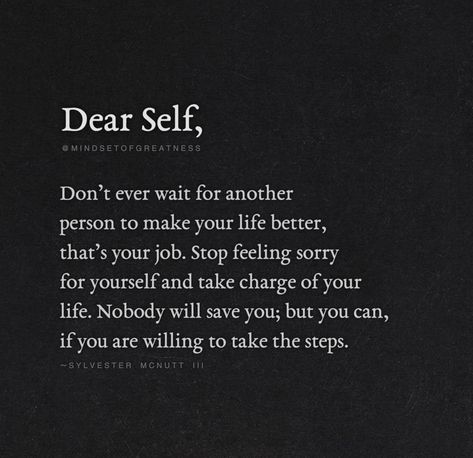 "Dear Self, Don't Ever Wait For Another Person To Make Your Life Better, That's Your Job. Stop Feeling Sorry For Yourself And Take Charge Of Your Life. Nobody Will Save You; But You Can, If You Are Willing To Take The Steps." - Sylvester McNutt Stop Waiting For Someone To Save You, Don’t Feel Sorry For Yourself, Feel Sorry For Yourself Quotes Stop, Dont Feel Sorry For Yourself Quotes, Be Addicted To Bettering Yourself Quotes, Stop Being The Go To Person Quote, Another Word For Sorry, Stop Making Yourself Available Quotes, How To Stop Feeling Sorry For Yourself